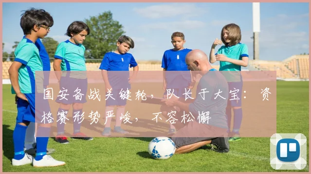国安备战关键轮，队长于大宝：资格赛形势严峻，不容松懈