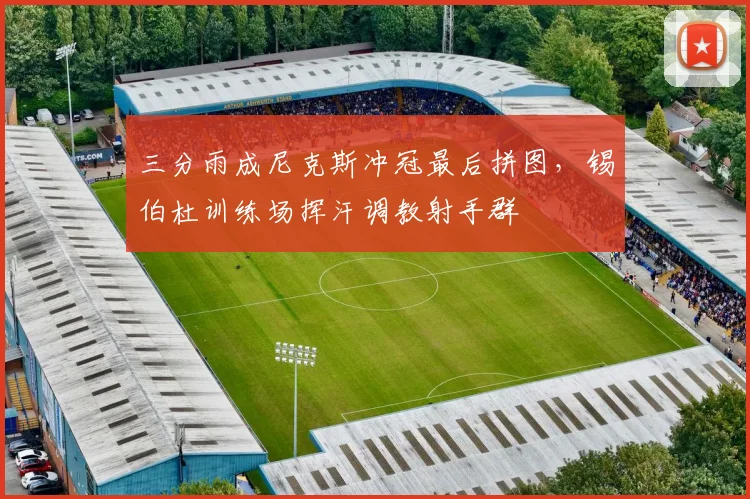 三分雨成尼克斯冲冠最后拼图，锡伯杜训练场挥汗调教射手群