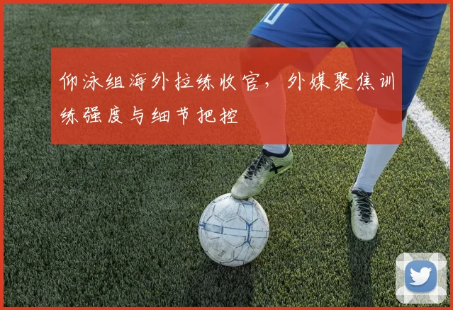 仰泳组海外拉练收官，外媒聚焦训练强度与细节把控