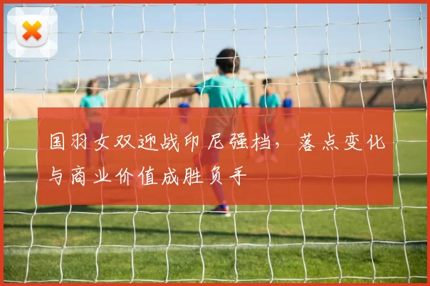 国羽女双迎战印尼强档，落点变化与商业价值成胜负手