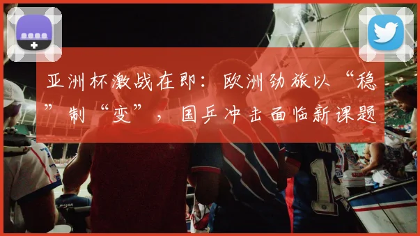 亚洲杯激战在即：欧洲劲旅以“稳”制“变”，国乒冲击面临新课题