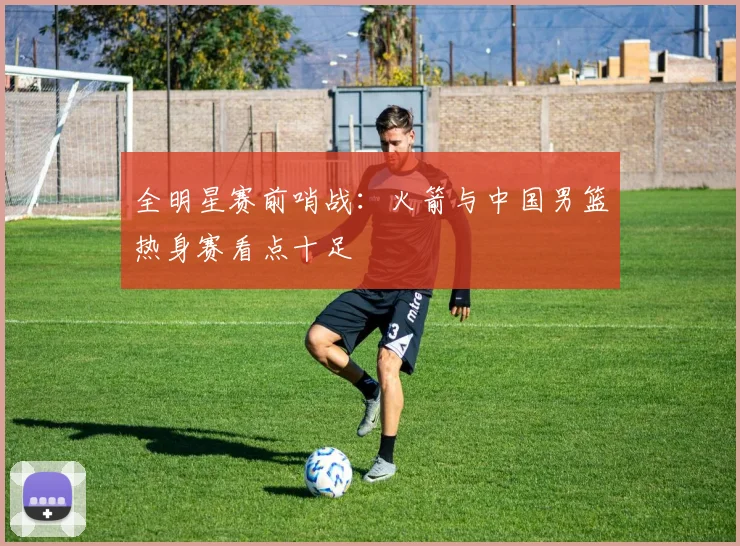 全明星赛前哨战：火箭与中国男篮热身赛看点十足