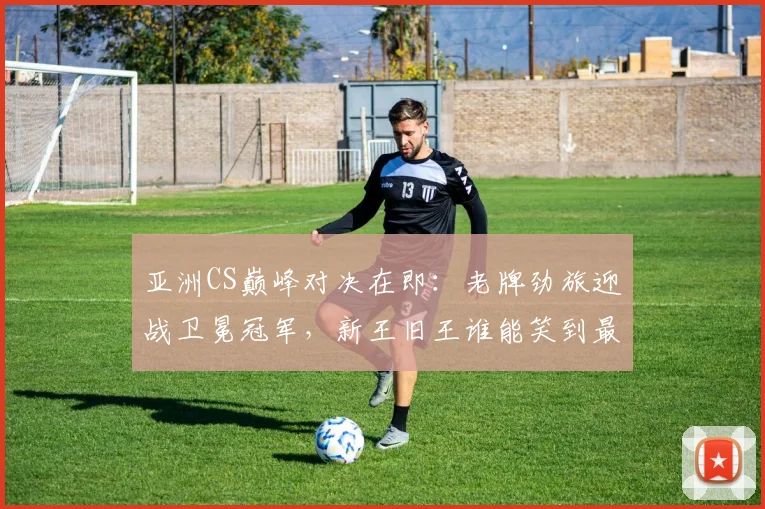 亚洲CS巅峰对决在即：老牌劲旅迎战卫冕冠军，新王旧王谁能笑到最后