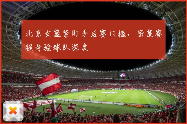 北京女篮紧盯季后赛门槛，密集赛程考验球队深度