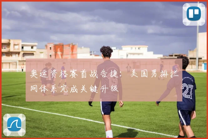 奥运资格赛首战告捷：美国男排拦网体系完成关键升级