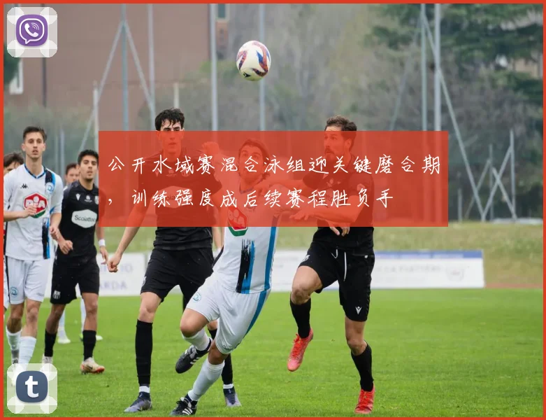 公开水域赛混合泳组迎关键磨合期，训练强度成后续赛程胜负手