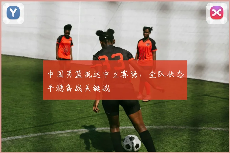 中国男篮抵达中立赛场，全队状态平稳备战关键战
