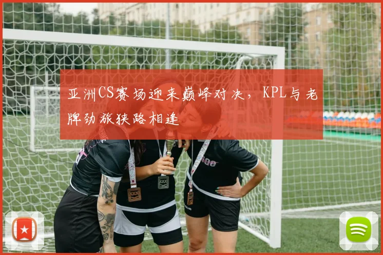 亚洲CS赛场迎来巅峰对决，KPL与老牌劲旅狭路相逢