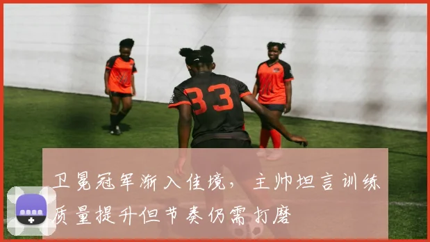 卫冕冠军渐入佳境，主帅坦言训练质量提升但节奏仍需打磨