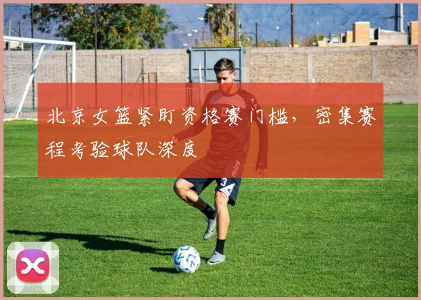 北京女篮紧盯资格赛门槛，密集赛程考验球队深度
