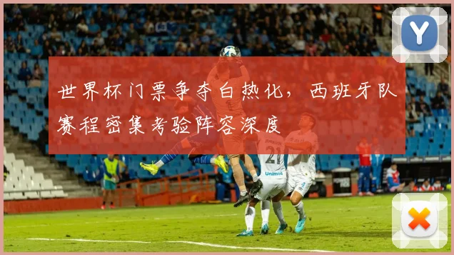 世界杯门票争夺白热化，西班牙队赛程密集考验阵容深度
