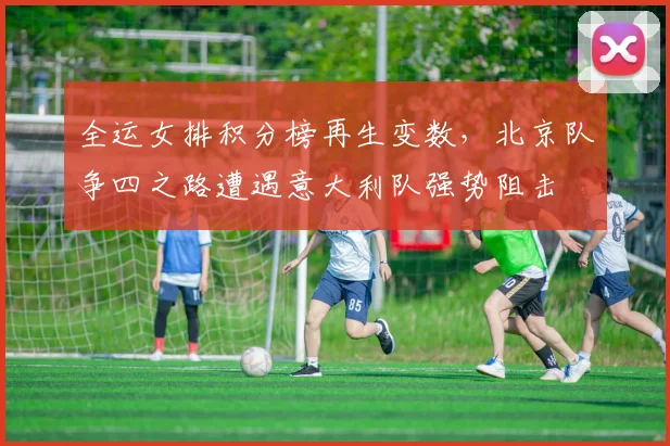 全运女排积分榜再生变数，北京队争四之路遭遇意大利队强势阻击