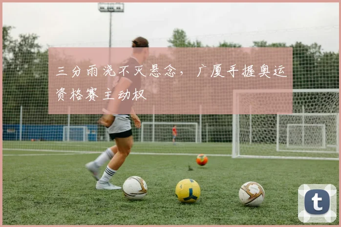 三分雨浇不灭悬念，广厦手握奥运资格赛主动权