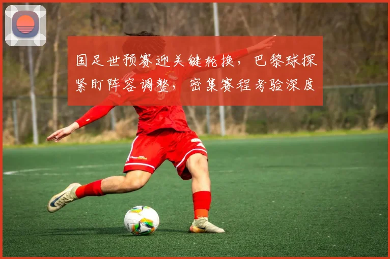 国足世预赛迎关键轮换，巴黎球探紧盯阵容调整，密集赛程考验深度