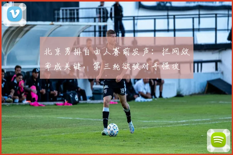 北京男排自由人赛前发声：拦网效率成关键，第三轮欲破对手强攻
