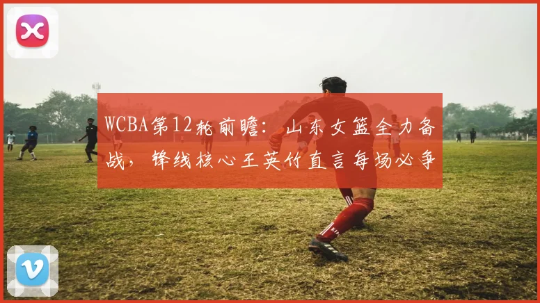 WCBA第12轮前瞻：山东女篮全力备战，锋线核心王英竹直言每场必争