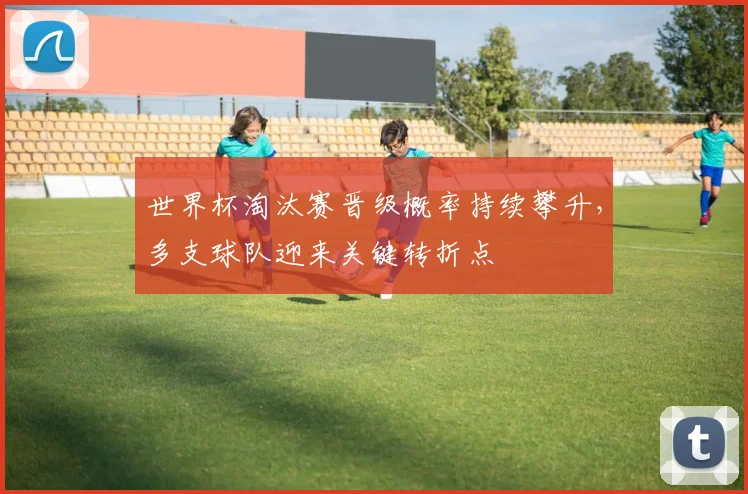 世界杯淘汰赛晋级概率持续攀升，多支球队迎来关键转折点