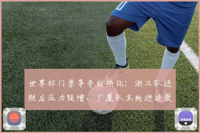 世界杯门票争夺白热化：浙江队连败后压力陡增，广厦队末轮迎逆袭良机