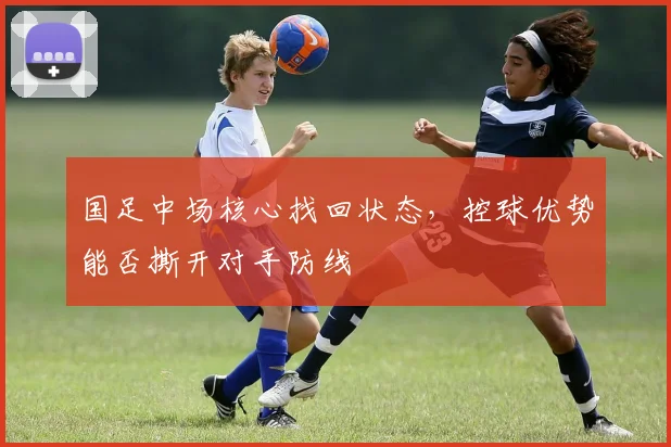 国足中场核心找回状态,控球优势能否撕开对手防线