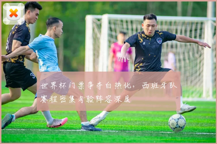 世界杯门票争夺白热化，西班牙队赛程密集考验阵容深度