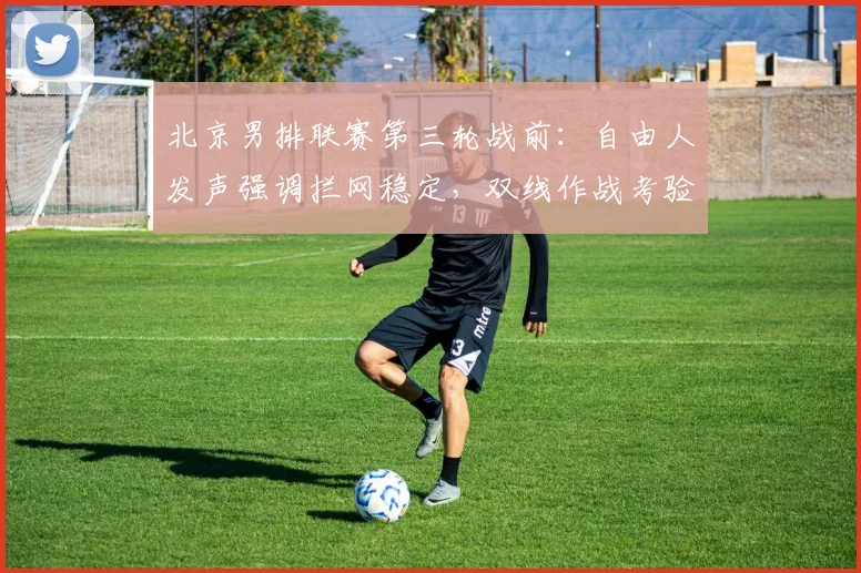 北京男排联赛第三轮战前：自由人发声强调拦网稳定，双线作战考验阵容深度