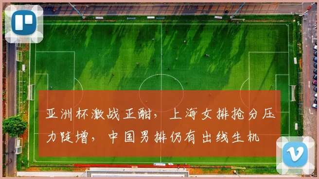 亚洲杯激战正酣，上海女排抢分压力陡增，中国男排仍有出线生机