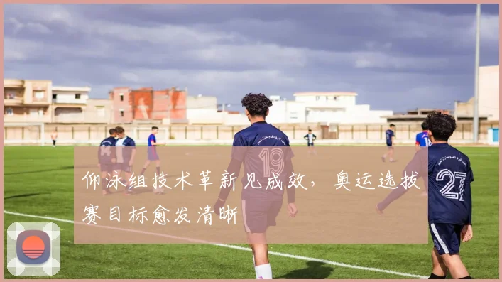 仰泳组技术革新见成效，奥运选拔赛目标愈发清晰