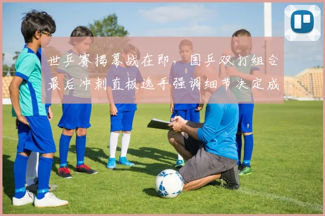 世乒赛揭幕战在即，国乒双打组合最后冲刺直板选手强调细节决定成败