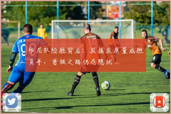 印尼队险胜背后：发接发质量成胜负手，晋级之路仍存隐忧