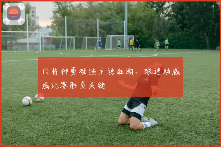 门将神勇难挡主场狂潮，球迷助威成比赛胜负关键