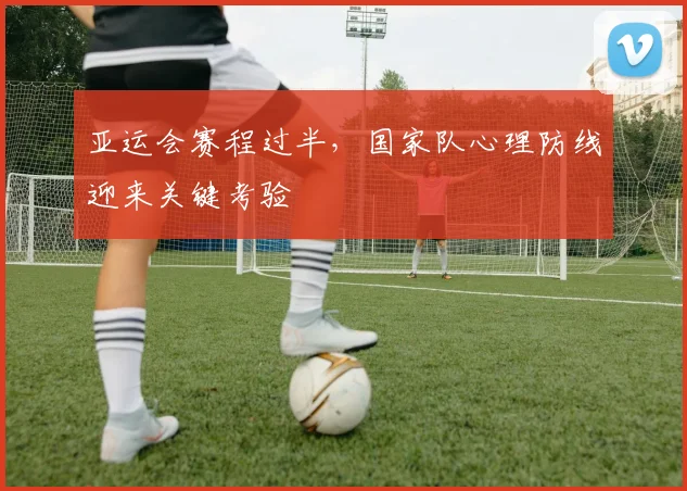 亚运会赛程过半，国家队心理防线迎来关键考验